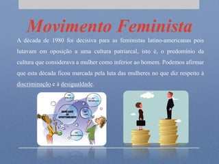 Movimento Feminista
A década de 1980 foi decisiva para as feministas latino-americanas pois
lutavam em oposição a uma cultura patriarcal, isto é, o predomínio da
cultura que considerava a mulher como inferior ao homem. Podemos afirmar
que esta década ficou marcada pela luta das mulheres no que diz respeito à
discriminação e à desigualdade.
 