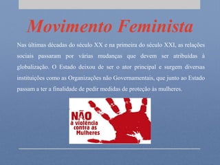 Movimento Feminista
Nas últimas décadas do século XX e na primeira do século XXI, as relações
sociais passaram por várias mudanças que devem ser atribuídas à
globalização. O Estado deixou de ser o ator principal e surgem diversas
instituições como as Organizações não Governamentais, que junto ao Estado
passam a ter a finalidade de pedir medidas de proteção às mulheres.
 