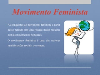 Movimento Feminista
As conquistas do movimento feminista a partir
desse período têm uma relação muito próxima
com os movimentos populares.
O movimento feminista é uma das maiores
manifestações sociais de sempre.
 