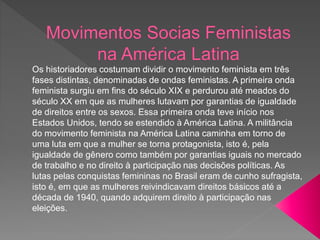 Os historiadores costumam dividir o movimento feminista em três
fases distintas, denominadas de ondas feministas. A primeira onda
feminista surgiu em fins do século XIX e perdurou até meados do
século XX em que as mulheres lutavam por garantias de igualdade
de direitos entre os sexos. Essa primeira onda teve início nos
Estados Unidos, tendo se estendido à América Latina. A militância
do movimento feminista na América Latina caminha em torno de
uma luta em que a mulher se torna protagonista, isto é, pela
igualdade de gênero como também por garantias iguais no mercado
de trabalho e no direito à participação nas decisões políticas. As
lutas pelas conquistas femininas no Brasil eram de cunho sufragista,
isto é, em que as mulheres reivindicavam direitos básicos até a
década de 1940, quando adquirem direito à participação nas
eleições.
 