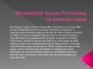 No Uruguai, surge o Partido Democrático Feminino e nos anos 1940
ocorre o estabelecimento do sufrágio feminista na Argentina. A
segunda onda feminista surgiu na década de 1960 e perdurou até fins
de 1980, em que as mulheres lutavam pelo fim da discriminação e
pela efetivação da igualdade entre os sexos proposta na primeira
onda. Assim, podemos afirmar que esta foi a continuação da onda
anterior, porém com características que as diferenciavam. A terceira
onda feminista surgiu na década de 1990 e conserva-se até os dias
atuais, sendo marcada pela criticidade e o respeito aos ideais
feministas. Ao nível da América Latina os movimentos feministas
serviram para a correção e discussão das lacunas deixadas pela
segunda onda.
 