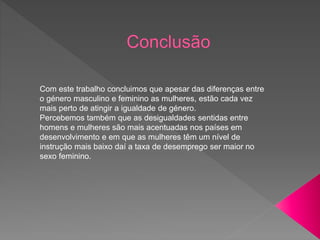 Com este trabalho concluimos que apesar das diferenças entre
o género masculino e feminino as mulheres, estão cada vez
mais perto de atingir a igualdade de género.
Percebemos também que as desigualdades sentidas entre
homens e mulheres são mais acentuadas nos países em
desenvolvimento e em que as mulheres têm um nível de
instrução mais baixo daí a taxa de desemprego ser maior no
sexo feminino.
 