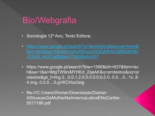 • Sociologia 12º Ano, Texto Editora;
• https://www.google.pt/search?q=feminismo&source=lnms&
tbm=isch&sa=X&ved=0ahUKEwjiuOHZqbfbAhUBlBQKHfn
JC54Q_AUICigB&biw=1366&bih=637
• https://www.google.pt/search?biw=1366&bih=637&tbm=isc
h&sa=1&ei=lMgTW9rxMYHlUt_2qeAK&q=protestos&oq=pr
otestos&gs_l=img.3...0.0.1.2.0.0.0.0.0.0.0.0..0.0....0...1c..6
4.img..0.0.0....0.gVKCHzs3stg
• file:///C:/Users/Worten/Downloads/Dialnet-
ASituacaoDaMulherNaAmericaLatinaENoCaribe-
5017186.pdf
 