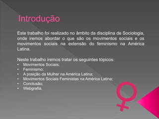 Este trabalho foi realizado no âmbito da disciplina de Sociologia,
onde iremos abordar o que são os movimentos sociais e os
movimentos sociais na extensão do feminismo na América
Latina.
Neste trabalho iremos tratar os seguintes tópicos:
• Movimentos Sociais;
• Feminismo;
• A posição da Mulher na América Latina;
• Movimentos Sociais Feministas na América Latina;
• Conclusão;
• Webgrafia.
 