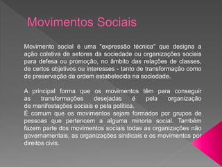 Movimento social é uma "expressão técnica" que designa a
ação coletiva de setores da sociedade ou organizações sociais
para defesa ou promoção, no âmbito das relações de classes,
de certos objetivos ou interesses - tanto de transformação como
de preservação da ordem estabelecida na sociedade.
A principal forma que os movimentos têm para conseguir
as transformações desejadas é pela organização
de manifestações sociais e pela política.
É comum que os movimentos sejam formados por grupos de
pessoas que pertencem a alguma minoria social. Também
fazem parte dos movimentos sociais todas as organizações não
governamentais, as organizações sindicais e os movimentos por
direitos civis.
 