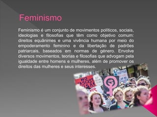 Feminismo é um conjunto de movimentos políticos, sociais,
ideologias e filosofias que têm como objetivo comum:
direitos equânimes e uma vivência humana por meio do
empoderamento feminino e da libertação de padrões
patriarcais, baseados em normas de género. Envolve
diversos movimentos, teorias e filosofias que advogam pela
igualdade entre homens e mulheres, além de promover os
direitos das mulheres e seus interesses.
 