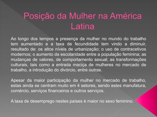 Ao longo dos tempos a presença da mulher no mundo do trabalho
tem aumentado e a taxa de fecundidade tem vindo a diminuir,
resultado de: os altos níveis de urbanização; o uso de contracetivos
modernos; o aumento da escolaridade entre a população feminina; as
mudanças de valores, de comportamento sexual; as transformações
culturais, tais como a entrada maciça de mulheres no mercado de
trabalho, a introdução do divórcio, entre outras.
Apesar da maior participação da mulher no mercado de trabalho,
estas ainda se centram muito em 4 setores, sendo estes manufatura,
comércio, serviços financeiros e outros serviços.
A taxa de desemprego nestes países é maior no sexo feminino.
 