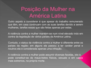 Outro aspeto a considerar é que apesar do trabalho remunerado
que têm, em casa continuam com as suas tarefas devido a serem
mulheres, tarefas essas que são feitas apenas por estas.
A violência contra a mulher mantém-se num nível elevado indo em
contra da legislação de vários países da América Latina.
Contudo, o status da violência contra a mulher é diferente entre os
países da região: em alguns ela passou a ter caráter penal e
noutros ela é considerada apenas uma infração.
A violência contra a mulher pode assumir diversas facetas, isto é,
pode constituir-se de maus-tratos físicos, sexuais e em casos
mais extremos, na própria morte.
 