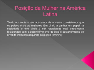 Tendo em conta o que acabamos de observar constatamos que
os países onde as mulheres têm vindo a ganhar um papel na
sociedade e têm vindo a ser respeitadas está diretamente
relacionado com o desenvolvimento do país e posteriormente ao
nível de instrução adquirido pelo sexo feminino.
 