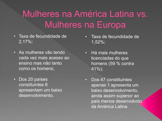 • Taxa de fecundidade de
2,17%;
• As mulheres vão tendo
cada vez mais acesso ao
ensino mas não tanto
como os homens;
• Dos 20 países
constituintes 8
apresentam um baixo
desenvolvimento.
• Taxa de fecundidade de
1,52%;
• Há mais mulheres
licenciadas do que
homens (59 % contra
41%);
• Dos 47 constituintes
apenas 1 apresenta um
baixo desenvolvimento,
ainda assim superior ao
país menos desenvolvido
da América Latina
 