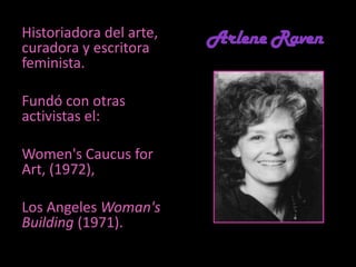 Arlene Raven Historiadora del arte, curadora y escritora feminista. Fundó con otras activistas el:Women's Caucus for Art, (1972),  Los AngelesWoman'sBuilding(1971).