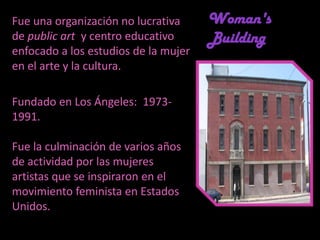 Fue una organización no lucrativa de public art  y centro educativo enfocado a los estudios de la mujer en el arte y la cultura. Fundado en Los Ángeles:  1973- 1991. Fue la culminación de varios años de actividad por las mujeres artistas que se inspiraron en el movimiento feminista en Estados Unidos. Woman's Building 