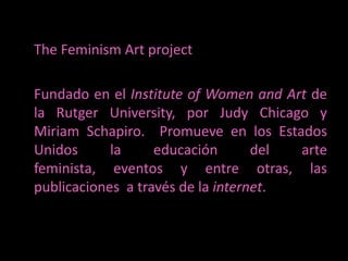 TheFeminism Art project	Fundado en el Institute of Women and Art de la RutgerUniversity, por Judy Chicago y Miriam Schapiro.  Promueve en los Estados Unidos la educación del arte feminista, eventos y entre otras, las publicaciones  a través de la internet. 