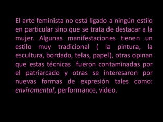 El arte feminista no está ligado a ningún estilo en particular sino que se trata de destacar a la mujer. Algunas manifestaciones tienen un estilo muy tradicional ( la pintura, la escultura, bordado, telas, papel), otras opinan que estas técnicas  fueron contaminadas por el patriarcado y otras se interesaron por nuevas formas de expresión tales como: enviromental, performance, video.