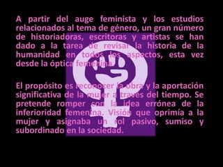 A partir del auge feminista y los estudios relacionados al tema de género, un gran número de historiadoras, escritoras y artistas se han dado a la tarea de revisar la historia de la humanidad en todos los aspectos, esta vez desde la óptica femenina. 	El propósito es reconocer la obra y la aportación significativa de la mujer a través del tiempo. Se pretende romper con la idea errónea de la inferioridad femenina. Visión que oprimía a la mujer y asignaba un rol pasivo, sumiso y subordinado en la sociedad.  