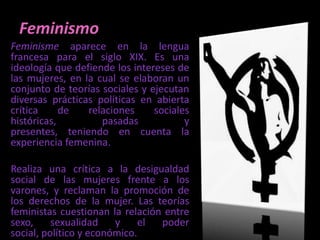 FeminismoFeminisme aparece en la lengua francesa para el siglo XIX. Es una ideología que defiende los intereses de las mujeres, en la cual se elaboran un conjunto de teorías sociales y ejecutan diversas prácticas políticas en abierta crítica de relaciones sociales históricas, pasadas y presentes, teniendo en cuenta la experiencia femenina. Realiza una crítica a la desigualdad social de las mujeres frente a los varones, y reclaman la promoción de los derechos de la mujer. Las teorías feministas cuestionan la relación entre sexo, sexualidad y el poder social, político y económico.
