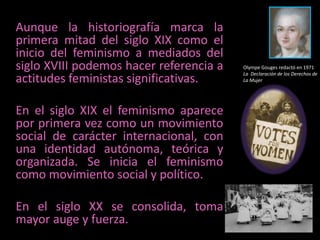 Aunque la historiografía marca la primera mitad del siglo XIX como el inicio del feminismo a mediados del siglo XVIII podemos hacer referencia a actitudes feministas significativas.En el siglo XIX el feminismo aparece  por primera vez como un movimiento social de carácter internacional, con una identidad autónoma, teórica y organizada. Se inicia el feminismo como movimiento social y político.En el siglo XX se consolida, toma mayor auge y fuerza. Olympe Gouges redactó en 1971 La  Declaración de los Derechos de La Mujer 