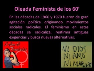 Oleada Feminista de los 60’En las décadas de 1960 y 1970 fueron de gran agitación política originando movimientos sociales radicales. El feminismo en estas décadas se radicaliza, reafirma antiguas exigencias y busca nuevas alternativas. 