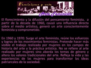 Arte Feminista	El florecimiento y la difusión del pensamiento feminista,  a partir de la década de 1960, causó una influencia directa sobre el medio artístico, generó un arte conscientemente feminista y comprometido.  	En 1960 y 1970: Surge el arte feminista, reúne los esfuerzos y logros de los movimientos feministas. Pretende hacer más visible el trabajo realizado por mujeres en los campos de historia del arte y la práctica artística. No se refiere al arte realizado por mujeres sino aborda los temas de género y altera los valores tradicionales del arte. Refleja la vida y las experiencias de las mujeres para transformar las ideas patriarcales de la sociedad. 