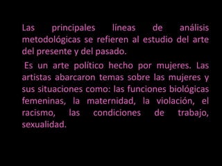 Las principales líneas de análisis metodológicas se refieren al estudio del arte del presente y del pasado. 	 Es un arte político hecho por mujeres. Las artistas abarcaron temas sobre las mujeres y sus situaciones como: las funciones biológicas femeninas, la maternidad, la violación, el racismo, las condiciones de trabajo, sexualidad. 