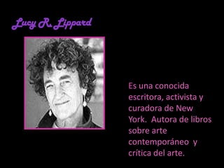 Lucy R. LippardEs una conocida escritora, activista y curadora de New York.  Autora de libros sobre arte contemporáneo  y crítica del arte. 