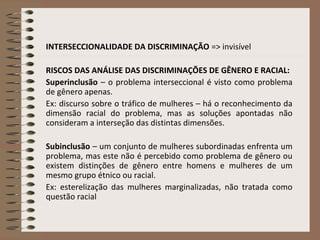 INTERSECCIONALIDADE DA DISCRIMINAÇÃO => invisível
RISCOS DAS ANÁLISE DAS DISCRIMINAÇÕES DE GÊNERO E RACIAL:
Superinclusão – o problema interseccional é visto como problema
de gênero apenas.
Ex: discurso sobre o tráfico de mulheres – há o reconhecimento da
dimensão racial do problema, mas as soluções apontadas não
consideram a interseção das distintas dimensões.
Subinclusão – um conjunto de mulheres subordinadas enfrenta um
problema, mas este não é percebido como problema de gênero ou
existem distinções de gênero entre homens e mulheres de um
mesmo grupo étnico ou racial.
Ex: esterelização das mulheres marginalizadas, não tratada como
questão racial
 