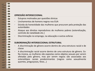 OPRESSÃO INTERSECCIONAL
- Estupros motivados por questões étnicas
- Linchamentos de homens negros nos EUA
- Dúvida da honestidade das mulheres que procuram pela proteção das
autoridades
- Ataque aos direitos reprodutivos de mulheres pobres (esterelização,
controle de natalidade etc.)
- Discriminação no emprego, na educação e outras esferas
SUBORDINAÇÃO INTERSECCIONAL ESTRUTURAL
- A discriminação de gênero ocorre dentro de uma estrutura racial e de
classe
- A discriminação racial ocorre dentro de uma estrutura de gênero. Ex:
Na música, as mulheres são expostas como objetos sexuais por serem
afetadas pelo gênero, mas por serem negras são associadas aos
estereótipos raciais predominantes (negros como sexualmente
quentes, preguiçosos, feios...)
 