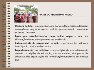 BASES DO FEMINISMO NEGRO
Herança de luta – as experiências históricas diferenciadas deixaram
nas mulheres negras as marcas das lutas pela superação do racismo,
sexismo, classismo
Busca por reconhecimento como mulher negra – luta pela
eliminação dos estereótipos e recusa ao silêncio
Independência de pensamento e ação – pensamento político e
investigação teórica andam juntos
Empoderamento no cotidiano – estratégias de empoderamento
através da religião, da educação, das irmandades, dos grupos de
advocacy, das organizações de reivindicação e proteção aos direitos
civis.
 
 