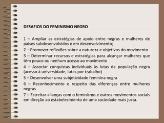 DESAFIOS DO FEMINISMO NEGRO
1 – Ampliar as estratégias de apoio entre negras e mulheres de
países subdesenvolvidos e em desenvolvimento;
2 – Promover reflexões sobre a natureza e objetivos do movimento
3 – Determinar recursos e estratégias para alcançar mulheres que
têm pouco ou nenhum acesso ao movimento
4 – Associar conquistas individuais às lutas da população negra
(acesso à universidade, lutas por trabalho)
5 – Desenvolver uma subjetividade feminina negra
6 – Reconhecimento e respeito das diferenças entre mulheres
negras
7 – Estreitar alianças com o feminismo e outros movimentos sociais
em direção ao estabelecimento de uma sociedade mais justa.
 