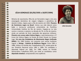 LÉLIA GONZALEZ (01/02/1935 a 10/07/1994)
Mineira de nascimento, filha de um ferroviário negro e de uma
empregada doméstica de origem indígena e penúltima de
dezoito irmãos, migrou para o Rio de Janeiro em 1942. Pioneira
do feminismo negro no Brasil. Iniciou sua vida laboral como
babá e tornou-se professora universitária da Pontifícia
Universidade Católica do Rio de Janeiro. Engajou-se na luta
contra o racismo e sexismo na década de 70, no Rio de Janeiro,
ainda um período de forte repressão dos governos militares.
Pioneira nos cursos sobre Cultura Negra, o qual destacamos o 1º
Curso de Cultura Negra na Escola de Artes Visuais no Parque
Lage. Foi uma das fundadoras do Movimento Negro Unificado
(MNU). Em 1983 fundou, em conjunto com outras mulheres
negras, o Nzinga - Coletivo de Mulheres Negras. Entre 1981 e
1986, militou no Partido dos Trabalhadores (PT), sendo parte do
seu Diretório Nacional entre 1981 e 1984. Foi candidata a
deputada federal em 1982. Em 1986, estava no Partido
Democrático Trabalhista (PDT), por onde se candidatou como
deputada estadual, conquistando uma suplência.
Lélia Gonzalez
 
