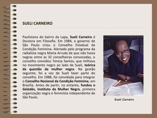 Paulistana do bairro da Lapa, Sueli Carneiro é
Doutora em Filosofia. Em 1984, o governo de
São Paulo criou o Conselho Estadual da
Condição Feminina. Alertado pelo programa da
radialista negra Marta Arruda de que não havia
negras entre as 32 conselheiras convocadas, o
conselho convidou Tereza Santos, que militava
no movimento negro ao lado de Sueli, teórica
da questão da mulher negra. Na gestão
seguinte, foi a vez de Sueli fazer parte do
conselho. Em 1988, foi convidada para integrar
o Conselho Nacional da Condição Feminina, em
Brasília. Antes de partir, no entanto, fundou o
Geledés, Instituto da Mulher Negra, primeira
organização negra e feminista independente de
São Paulo.
Sueli Carneiro
SUELI CARNEIRO
 