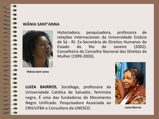 Historiadora, pesquisadora, professora de
relações internacionais da Universidade Estácio
de Sá - RJ. Ex-Secretária de Direitos Humanos do
Estado do Rio de Janeiro (2002).
Conselheira do Conselho Nacional dos Direitos da
Mulher (1999-2003).
LUIZA BAIRROS, Socióloga, professora da
Universidade Católica de Salvador, feminista
negra. É uma das fundadoras do Movimento
Negro Unificado. Pesquisadora Associada ao
CRH/UFBA e Consultora da UNESCO.
Wânia Sant´anna
Luiza Bairros
WÂNIA SANT’ANNA
 