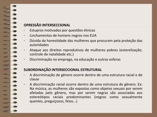 OPRESSÃO INTERSECCIONAL Estupros motivados por questões étnicas Linchamentos de homens negros nos EUA Dúvida da honestidade das mulheres que procuram pela proteção das autoridades Ataque aos direitos reprodutivos de mulheres pobres (esterelização, controle de natalidade etc.) Discriminação no emprego, na educação e outras esferas SUBORDINAÇÃO INTERSECCIONAL ESTRUTURAL A discriminação de gênero ocorre dentro de uma estrutura racial e de classe A discriminação racial ocorre dentro de uma estrutura de gênero. Ex: Na música, as mulheres são expostas como objetos sexuais por serem afetadas pelo gênero, mas por serem negras são associadas aos estereótipos raciais predominantes (negros como sexualmente quentes, preguiçosos, feios...) 