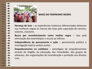 BASES DO FEMINISMO NEGRO Herança de luta  – as experiências históricas diferenciadas deixaram nas mulheres negras as marcas das lutas pela superação do racismo, sexismo, classismo Busca por reconhecimento como mulher negra  – luta pela eliminação dos estereótipos e recusa ao silêncio Independência de pensamento e ação  – pensamento político e investigação teórica andam juntos Empoderamento no cotidiano  – estratégias de empoderamento através da religião, da educação, das irmandades, dos grupos de advocacy, das organizações de reivindicação e proteção aos direitos civis.   