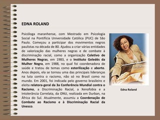 Psicóloga maranhense, com Mestrado em Psicologia Social na Pontifícia Universidade Católica (PUC) de São Paulo. Começou a participar dos movimentos negros paulistas na década de 80. Ajudou a criar várias entidades de valorização das mulheres negras e de combate à discriminação racial, como a organização  Coletivo de Mulheres Negras , em 1983, e o  Instituto Geledés da Mulher Negra , em 1988, no qual foi coordenadora de saúde e tratou de temas como  esterilização  e  aborto . Anos depois, ela se tornou uma das principais lideranças na luta contra o racismo, não só no Brasil como no mundo. Em 2001, foi indicada pelo governo brasileiro e eleita  relatora-geral da 3a Conferência Mundial contra o Racismo , a Discriminação Racial, a Xenofobia e a Intolerância Correlata, da ONU, realizada em Durban, na África do Sul. Atualmente, assumiu a  Coordenação de Combate ao Racismo e à Discriminação Racial da Unesco .  Edna Roland EDNA ROLAND 