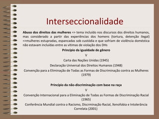 Interseccionalidade Abuso dos direitos das mulheres  => tema incluído nos discursos dos direitos humanos, mas considerado a partir das experiências dos homens (tortura, detenção ilegal) =>mulheres estupradas, espancadas sob custódia e que sofriam de violência doméstica não estavam incluídas entre as vítimas de violação dos DHs Princípio da igualdade de gênero V Carta das Nações Unidas (1945) Declaração Universal dos Direitos Humanos (1948) Convenção para a Eliminação de Todas as Formas de Discriminação contra as Mulheres (1979) Princípio da não-discriminação com base na raça V Convenção Internacional para a Eliminação de Todas as Formas de Discriminação Racial (1965) Conferência Mundial contra o Racismo, Discrminação Racial, Xenofobia e Intolerância Correlata (2001)  