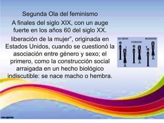 Segunda Ola del feminismo
A finales del siglo XIX, con un auge
fuerte en los años 60 del siglo XX.
liberación de la mujer”, originada en
Estados Unidos, cuando se cuestionó la
asociación entre género y sexo; el
primero, como la construcción social
arraigada en un hecho biológico
indiscutible: se nace macho o hembra.
 