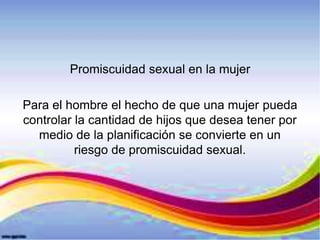 Promiscuidad sexual en la mujer
Para el hombre el hecho de que una mujer pueda
controlar la cantidad de hijos que desea tener por
medio de la planificación se convierte en un
riesgo de promiscuidad sexual.
 