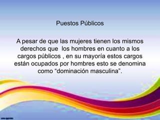 Puestos Públicos
A pesar de que las mujeres tienen los mismos
derechos que los hombres en cuanto a los
cargos públicos , en su mayoría estos cargos
están ocupados por hombres esto se denomina
como “dominación masculina”.
 