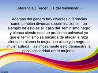 Diferencia ( Tercer Ola del feminismo )
Además del genero hay diversas diferencias
como también diversas discriminaciones , un
ejemplo de esto es el caso del feminismo negro
y blanco siendo este un problema universal ya
que el feminismo se encarga de atacar la raza
siendo la blanca la mujer con clase y la negra la
mujer sufrida , lastimosamente esto demuestra la
poca solidaridad entre mujeres.
 