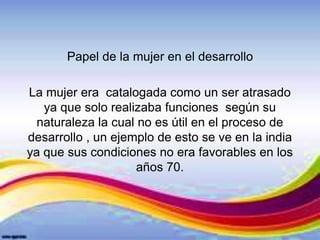 Papel de la mujer en el desarrollo
La mujer era catalogada como un ser atrasado
ya que solo realizaba funciones según su
naturaleza la cual no es útil en el proceso de
desarrollo , un ejemplo de esto se ve en la india
ya que sus condiciones no era favorables en los
años 70.
 