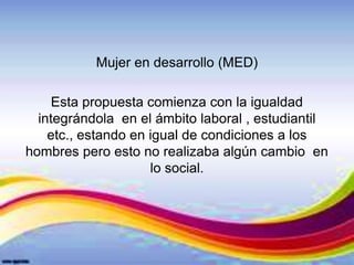 Mujer en desarrollo (MED)
Esta propuesta comienza con la igualdad
integrándola en el ámbito laboral , estudiantil
etc., estando en igual de condiciones a los
hombres pero esto no realizaba algún cambio en
lo social.
 