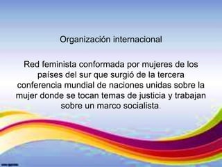 Organización internacional
Red feminista conformada por mujeres de los
países del sur que surgió de la tercera
conferencia mundial de naciones unidas sobre la
mujer donde se tocan temas de justicia y trabajan
sobre un marco socialista.
 