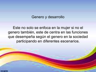 Genero y desarrollo
Este no solo se enfoca en la mujer si no el
genero también, este de centra en las funciones
que desempeña según el genero en la sociedad
participando en diferentes escenarios.
 