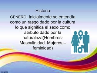 Historia
GENERO: Inicialmente se entendía
como un rasgo dado por la cultura
lo que significa el sexo como
atributo dado por la
naturaleza(Hombres-
Masculinidad. Mujeres –
feminidad)
 