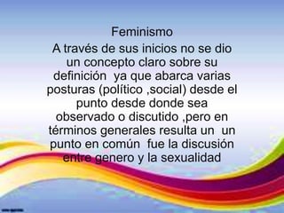 Feminismo
A través de sus inicios no se dio
un concepto claro sobre su
definición ya que abarca varias
posturas (político ,social) desde el
punto desde donde sea
observado o discutido ,pero en
términos generales resulta un un
punto en común fue la discusión
entre genero y la sexualidad
 