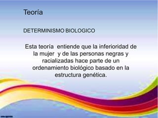 Teoría
DETERMINISMO BIOLOGICO
Esta teoría entiende que la inferioridad de
la mujer y de las personas negras y
racializadas hace parte de un
ordenamiento biológico basado en la
estructura genética.
 