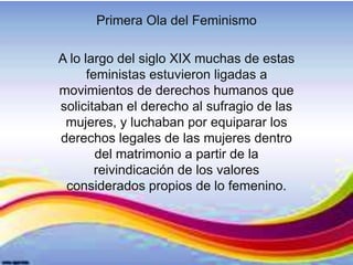 Primera Ola del Feminismo
A lo largo del siglo XIX muchas de estas
feministas estuvieron ligadas a
movimientos de derechos humanos que
solicitaban el derecho al sufragio de las
mujeres, y luchaban por equiparar los
derechos legales de las mujeres dentro
del matrimonio a partir de la
reivindicación de los valores
considerados propios de lo femenino.
 