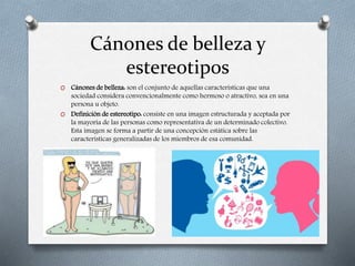 Cánones de belleza y
estereotipos
O Cánones de belleza: son el conjunto de aquellas características que una
sociedad considera convencionalmente como hermoso o atractivo, sea en una
persona u objeto.
O Definición de estereotipo: consiste en una imagen estructurada y aceptada por
la mayoría de las personas como representativa de un determinado colectivo.
Esta imagen se forma a partir de una concepción estática sobre las
características generalizadas de los miembros de esa comunidad.
 