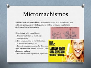 Micromachismos
Definición de micromachismo: Es la violencia en la vida cotidiana, tan
sutil que pasa desapercibida pero que refleja actitudes machistas y
desiguales hacia las mujeres.
Ejemplos de micromachismo:
1. El camarero le lleva la cuenta a él
2. Manspreading
3. Eres conocida, pero tu marido también.
Y te tratan como “la mujer de”
4. Las mujeres pagan menos en las discotecas.
No es discriminación positiva, es tratar a las mujeres como ganado,
ellas son el producto.
5. Uniformes con falda para ellas y pantalones para ellos
 